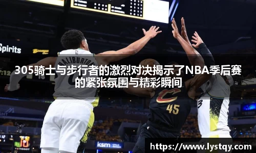 305骑士与步行者的激烈对决揭示了NBA季后赛的紧张氛围与精彩瞬间
